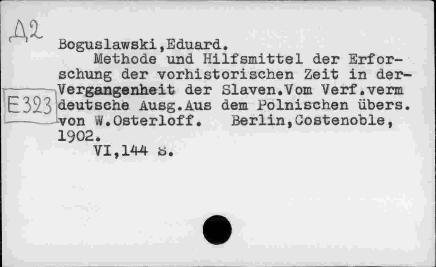 ﻿Boguslawski »Eduard.
Methode und Hilfsmittel der Erforschung der vorhistorischen Zeit in der-Vergangenheit der Slaven.Vom Verf.verm ЕЕ 32.3 deutsche Ausg.Aus dem Polnischen übers.
Berlin,Gostenoble
-von W.Osterloff 1902.
VI,144 b.